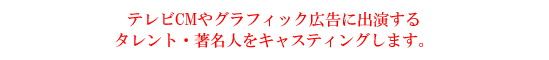 テレビCMやグラフィック広告に出演するタレント・著名人をキャスティングします。