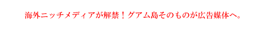 海外ニッチメディアが解禁！グアム島そのものが広告媒体へ。