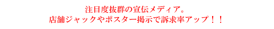 注目度抜群の宣伝メディア。店舗ジャックやポスター掲示で訴求率アップ！！
