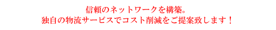 信頼のネットワークを構築。独自の物流サービスでコスト削減をご提案致します!