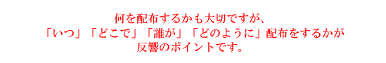 何を配布するかも大切ですが、「いつ」「どこで」「誰が」「どのように」配布をするかが反響のポイントです。