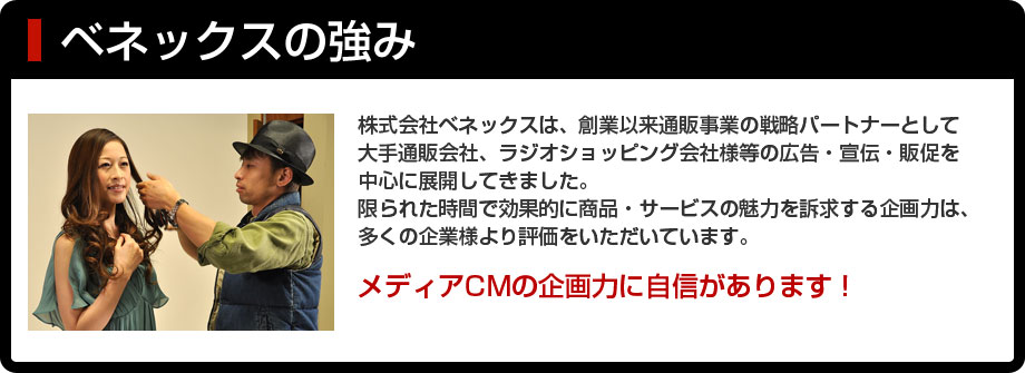 ベネックスの強み｜株式会社ベネックスは、創業以来通販事業の戦略パートナーとして大手通販会社、ラジオショッピング会社様等の広告・宣伝・販促を中心に展開してきました。限られた時間で効果的に商品・サービスの魅力を訴求する企画力は、多くの企業様より評価をいただいています。メディアCMの企画力に自信があります！