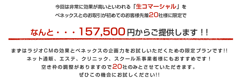 今回は非常に効果が高いといわれる「生コマーシャル」をベネックスとのお取引が初めてのお客様先着20社様に限定でなんと・・・1か月分157,500円からご提供します！！