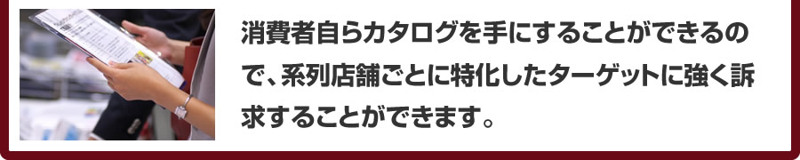 消費者自らカタログを手にすることができるので、系列店舗ごとに特化したターゲットに強く訴求することができます。