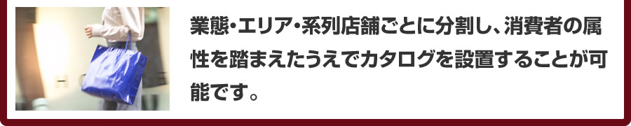 業態・エリア・系列店舗ごとに分割し、消費者の属性を踏まえたうえでカタログを設置することが可能です。