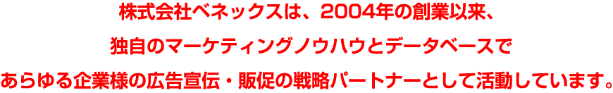 株式会社ベネックスは、2004年の創業以来、独自のマーケティングノウハウとデータベースであらゆる企業様の広告宣伝・販促の戦略パートナーとして活動しています。