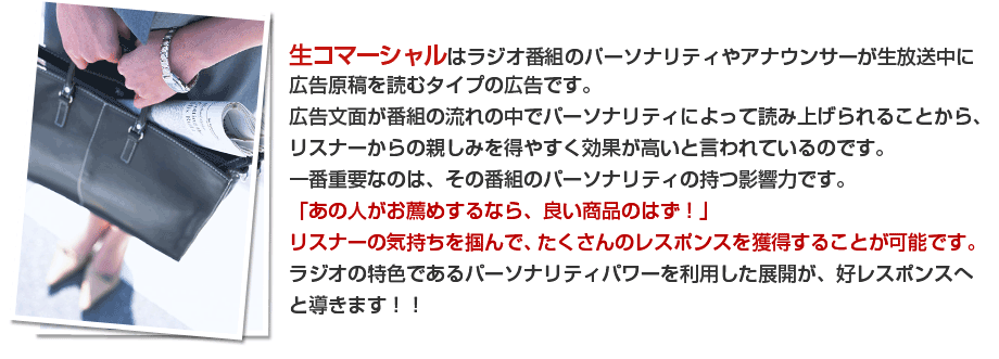 生コマーシャルはラジオ番組のパーソナリティやアナウンサーが生放送中に広告原稿を読むタイプの広告です。広告文面が番組の流れの中でパーソナリティによって読み上げられることから、リスナーからの親しみを得やすく効果が高いと言われているのです。一番重要なのは、その番組のパーソナリティの持つ影響力です。「あの人がお薦めするなら、良い商品のはず！」リスナーの気持ちを掴んで、たくさんのレスポンスを獲得することが可能です。ラジオの特色であるパーソナリティパワーを利用した展開が、好レスポンスへと導きます！！