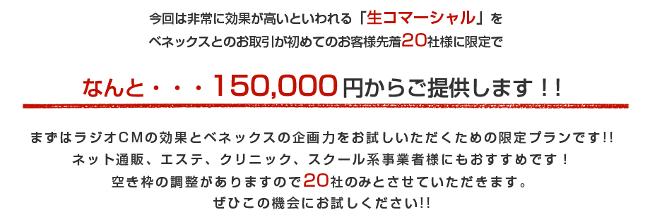 今回は非常に効果が高いといわれる「生コマーシャル」をベネックスとのお取引が初めてのお客様先着20社様に限定でなんと・・・1か月分150,000円からご提供します！！