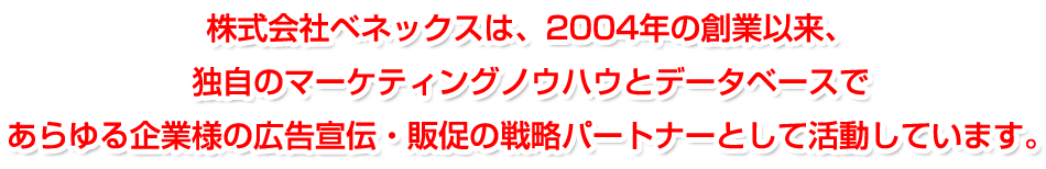 株式会社ベネックスは、2004年の創業以来、独自のマーケティングノウハウとデータベースであらゆる企業様の広告宣伝・販促の戦略パートナーとして活動しています。