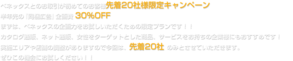 ベネックスとのお取引が初めてのお客様先着20社様限定キャンペーン半年先の『同梱広告』企画費 30%OFFまずは、ベネックスの企画力をお試しいただくための限定プランです！！カタログ通販、ネット通販、女性をターゲットとした商品、サービスをお持ちの企業様にもおすすめです！実施エリアや店舗の調整がありますので今回は、先着20社 のみとさせていただきます。ぜひこの機会にお試しください！！