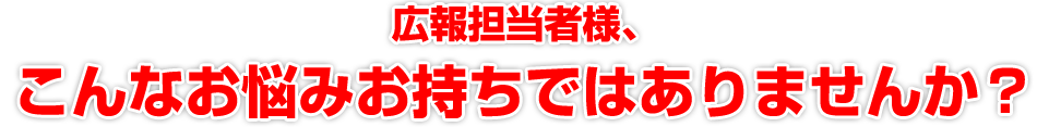 広報担当者様、こんなお悩みお持ちではありませんか？