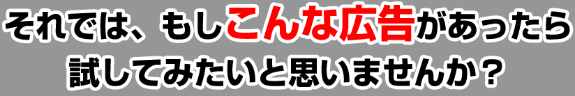 それでは、もしこんな広告があったら試してみたいと思いませんか？