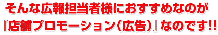 そんな広報担当者様におすすめなのが『店舗プロモーション（広告）』なのです!!