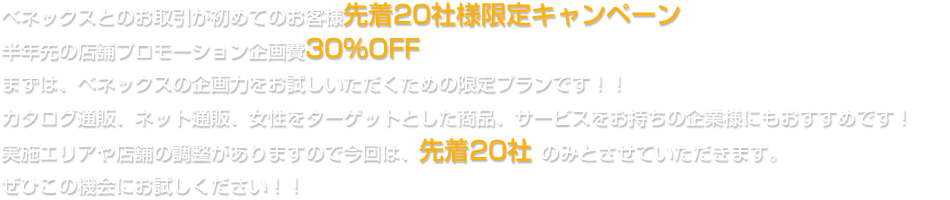 ベネックスとのお取引が初めてのお客様先着20社様限定キャンペーン半年先の店舗プロモーション企画費30%OFFまずは、ベネックスの企画力をお試しいただくための限定プランです！！カタログ通販、ネット通販、女性をターゲットとした商品、サービスをお持ちの企業様にもおすすめです！実施エリアや店舗の調整がありますので今回は、先着20社 のみとさせていただきます。ぜひこの機会にお試しください！！