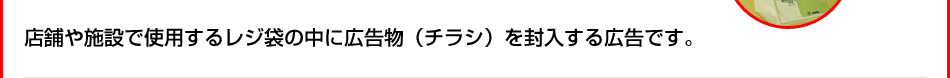 店舗や施設で使用するレジ袋の中に広告物（チラシ）を封入する広告です。