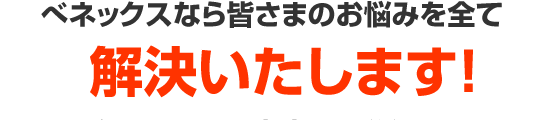 べネックスなら皆さまのお悩みも全てお悩み解決いたします！