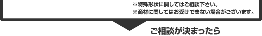 ※特殊形状に関しましてはご相談下さい。※商材に関しましてはお受けできない場合がございます。