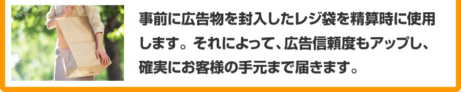 事前に広告物を封入したレジ袋を精算時に使用します。 それによって、広告信頼度もアップし、
確実にお客様の手元まで届きます。