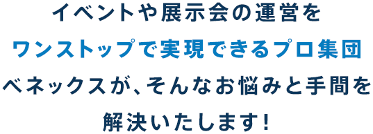 イベントや展示会の運営をワンストップで実現できるプロ集団べネックスが、そんなお悩みと手間を解決いたします！