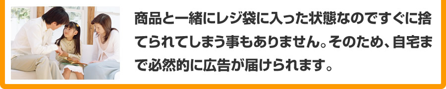 商品と一緒にレジ袋に入った状態なのですぐに捨てられてしまう事もありません。そのため、自宅まで必然的に広告が届けられます。