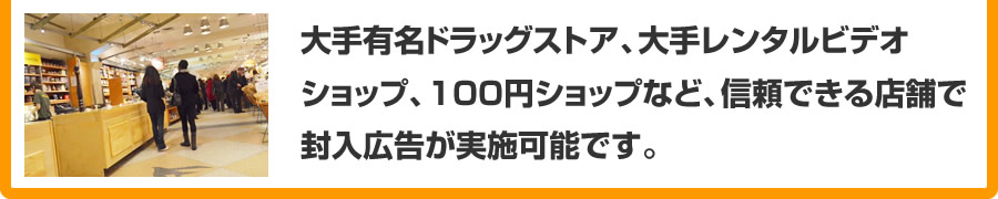 大手有名ドラッグストア、大手レンタルビデオショップ、100円ショップなど、信頼できるな店舗で封入広告が実施可能です。