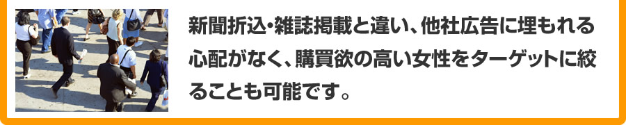 新聞折込・雑誌掲載と違い、他社広告に埋もれる心配がないことと、購買欲の高い女性をターゲットに絞るなどターゲットを絞ることも可能です。