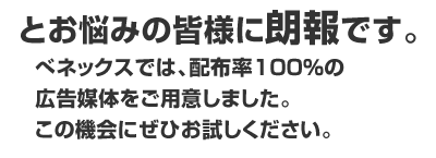 と思いの皆様に朗報です。べネックスでは、配布率100％の広告媒体をご用意しました。この機会にぜひお試しください。