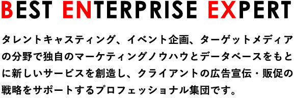 BEST ENTERPRISE EXPERT タレントキャスティング、イベント企画、ターゲットメディアの分野で独自のマーケティングノウハウとデータベースをもとに新しいサービスを創造し、クライアントの広告宣伝・販促の戦略をサポートするプロフェッショナル集団です。