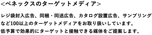 べネックスのターゲットメディアレジ袋封入広告、同梱・同送広告、カタログ設置広告、サンプリングなど100以上のターゲットメディアをお取り扱いしています。低予算で効果的にターゲットと接触できる媒体をご提案します。